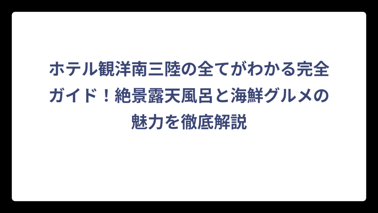 ホテル観洋南三陸の全てがわかる完全ガイド！絶景露天風呂と海鮮グルメの魅力を徹底解説