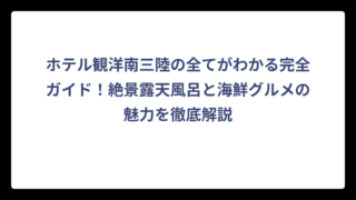 ホテル観洋南三陸の全てがわかる完全ガイド！絶景露天風呂と海鮮グルメの魅力を徹底解説