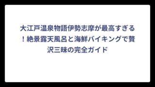 大江戸温泉物語伊勢志摩が最高すぎる！絶景露天風呂と海鮮バイキングで贅沢三昧の完全ガイド