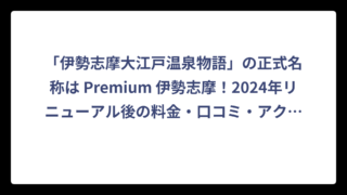 「伊勢志摩大江戸温泉物語」の正式名称は Premium 伊勢志摩！2024年リニューアル後の料金・口コミ・アクセス完全ガイド