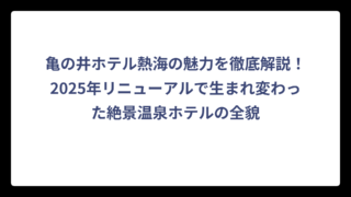 亀の井ホテル熱海の魅力を徹底解説！2025年リニューアルで生まれ変わった絶景温泉ホテルの全貌