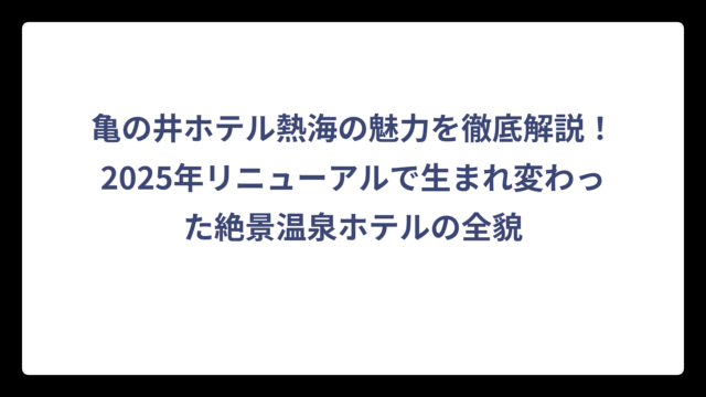 亀の井ホテル熱海の魅力を徹底解説！2025年リニューアルで生まれ変わった絶景温泉ホテルの全貌