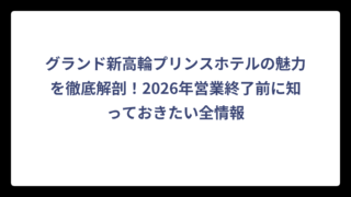 グランド新高輪プリンスホテルの魅力を徹底解剖！2026年営業終了前に知っておきたい全情報