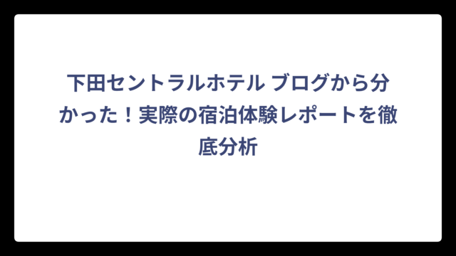 下田セントラルホテル ブログから分かった！実際の宿泊体験レポートを徹底分析