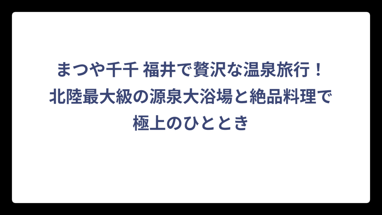 まつや千千 福井で贅沢な温泉旅行！北陸最大級の源泉大浴場と絶品料理で極上のひととき