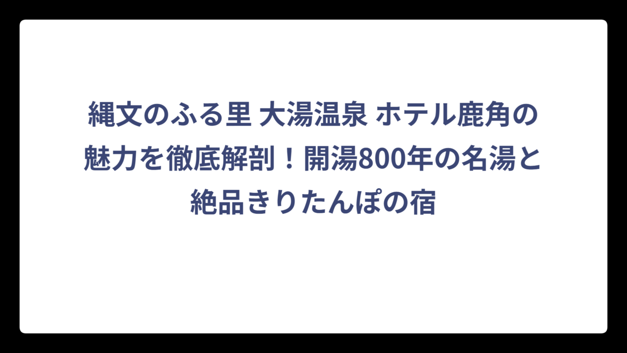 縄文のふる里 大湯温泉 ホテル鹿角の魅力を徹底解剖！開湯800年の名湯と絶品きりたんぽの宿