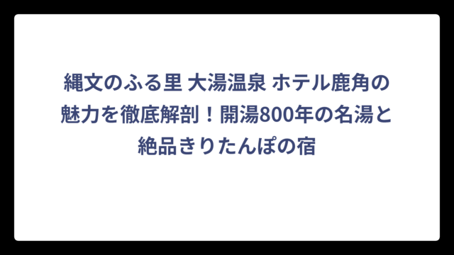 縄文のふる里 大湯温泉 ホテル鹿角の魅力を徹底解剖！開湯800年の名湯と絶品きりたんぽの宿