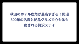 秋田のホテル鹿角が最高すぎる！開湯800年の名湯と絶品グルメで心も体も癒される贅沢ステイ