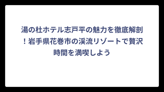湯の杜ホテル志戸平の魅力を徹底解剖！岩手県花巻市の渓流リゾートで贅沢時間を満喫しよう