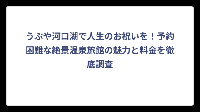 うぶや河口湖で人生のお祝いを！予約困難な絶景温泉旅館の魅力と料金を徹底調査