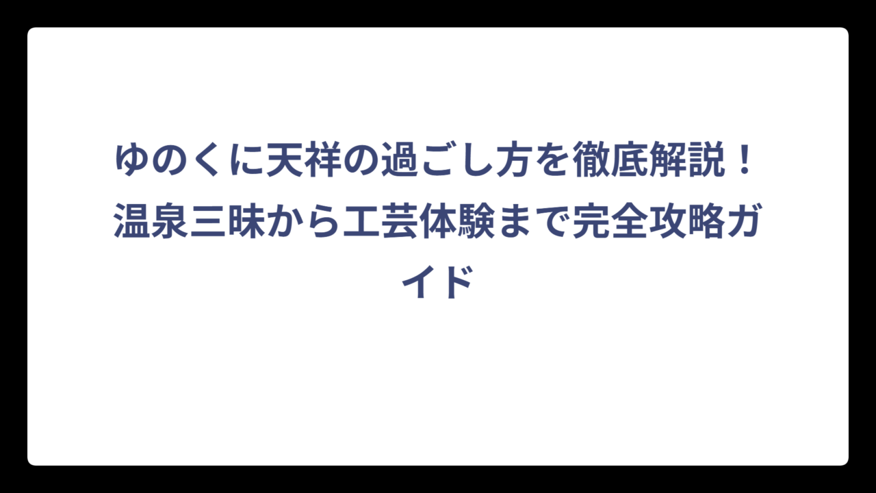 ゆのくに天祥の過ごし方を徹底解説！温泉三昧から工芸体験まで完全攻略ガイド