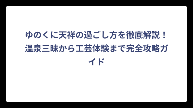 ゆのくに天祥の過ごし方を徹底解説！温泉三昧から工芸体験まで完全攻略ガイド
