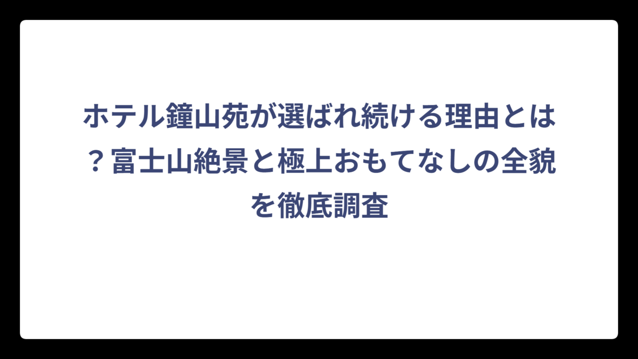 ホテル鐘山苑が選ばれ続ける理由とは？富士山絶景と極上おもてなしの全貌を徹底調査