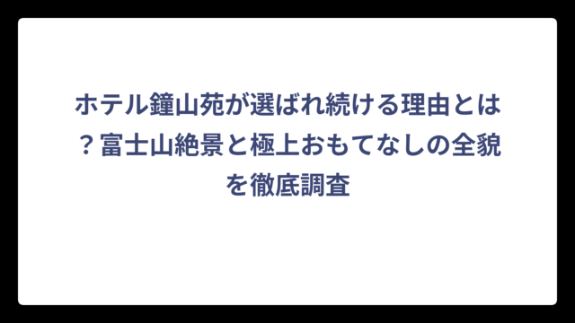 ホテル鐘山苑が選ばれ続ける理由とは？富士山絶景と極上おもてなしの全貌を徹底調査