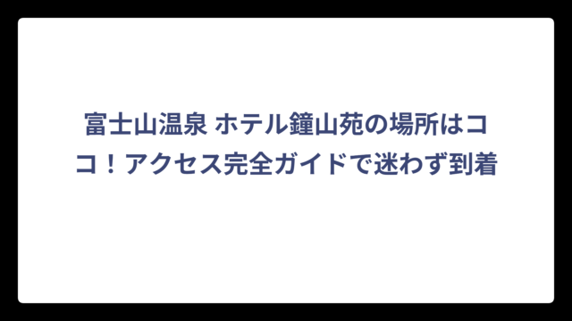 富士山温泉 ホテル鐘山苑の場所はココ！アクセス完全ガイドで迷わず到着