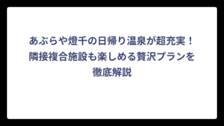 あぶらや燈千の日帰り温泉が超充実！隣接複合施設も楽しめる贅沢プランを徹底解説