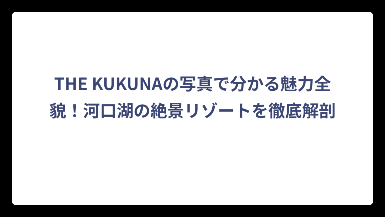 THE KUKUNAの写真で分かる魅力全貌！河口湖の絶景リゾートを徹底解剖
