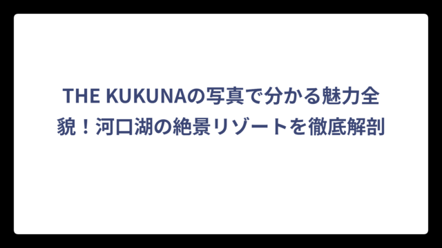 THE KUKUNAの写真で分かる魅力全貌！河口湖の絶景リゾートを徹底解剖