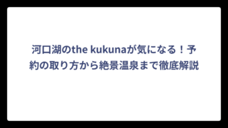 河口湖のthe kukunaが気になる！予約の取り方から絶景温泉まで徹底解説