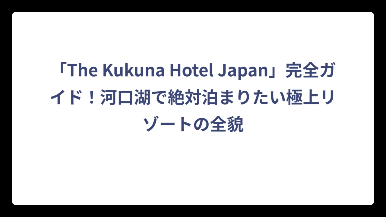 「The Kukuna Hotel Japan」完全ガイド！河口湖で絶対泊まりたい極上リゾートの全貌