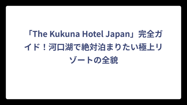 「The Kukuna Hotel Japan」完全ガイド！河口湖で絶対泊まりたい極上リゾートの全貌