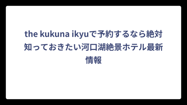 the kukuna ikyuで予約するなら絶対知っておきたい河口湖絶景ホテル最新情報