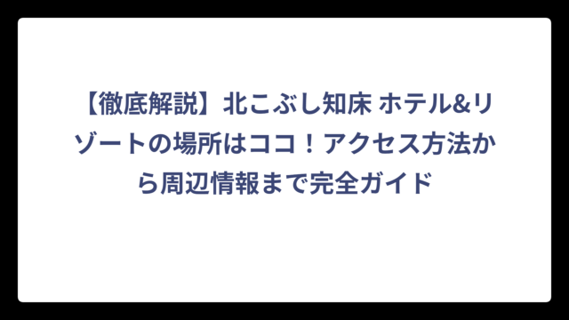【徹底解説】北こぶし知床 ホテル&リゾートの場所はココ！アクセス方法から周辺情報まで完全ガイド